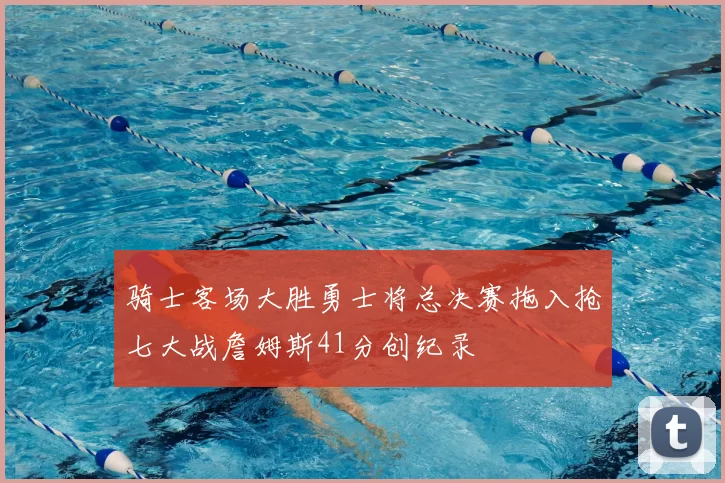 骑士客场大胜勇士将总决赛拖入抢七大战詹姆斯41分创纪录