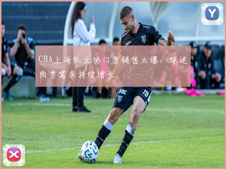 CBA上海队主场门票销售火爆，球迷购票需求持续增长