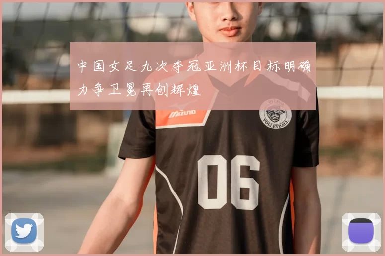中国女足九次夺冠亚洲杯目标明确力争卫冕再创辉煌