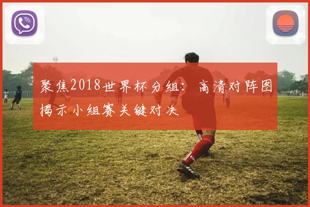 聚焦2018世界杯分组:高清对阵图揭示小组赛关键对决