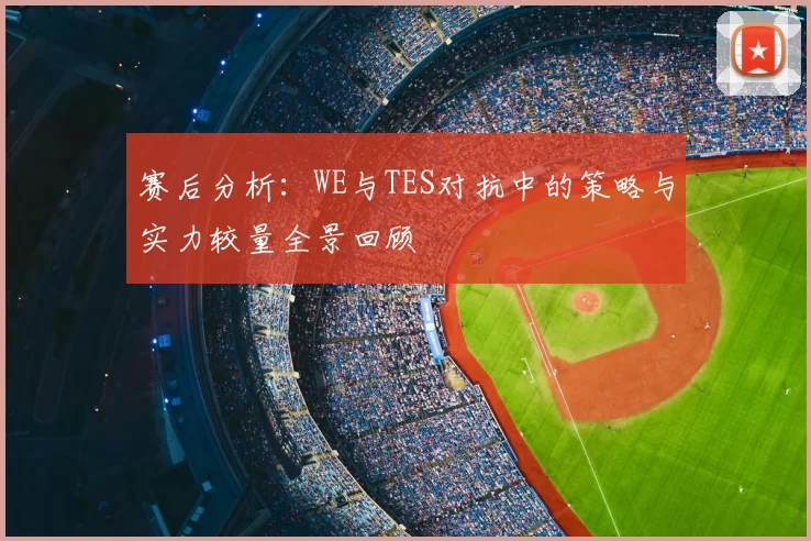 赛后分析:WE与TES对抗中的策略与实力较量全景回顾