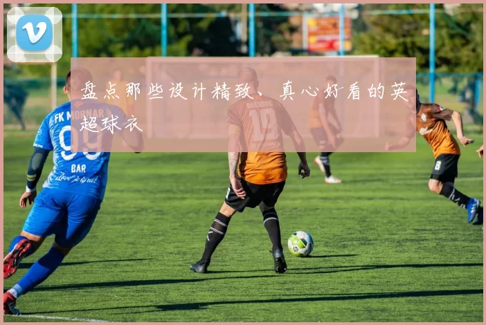 盘点那些设计精致、真心好看的英超球衣