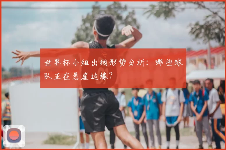 世界杯小组出线形势分析:哪些球队正在悬崖边缘?