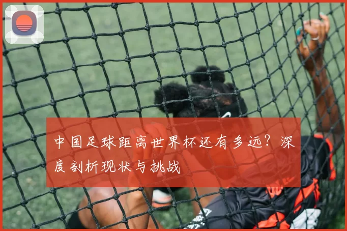 中国足球距离世界杯还有多远?深度剖析现状与挑战