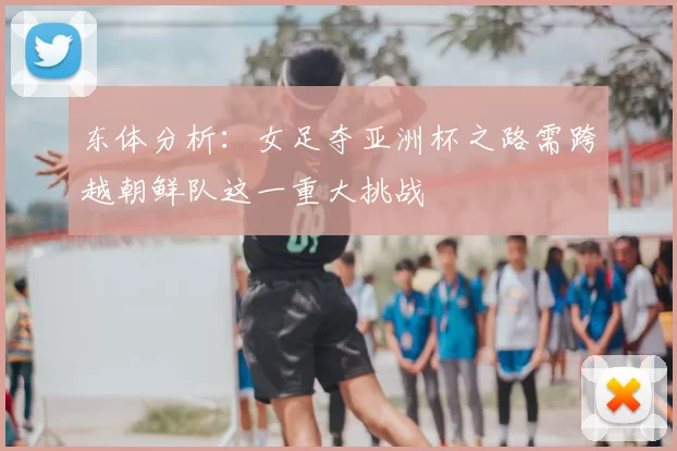 东体分析:女足夺亚洲杯之路需跨越朝鲜队这一重大挑战