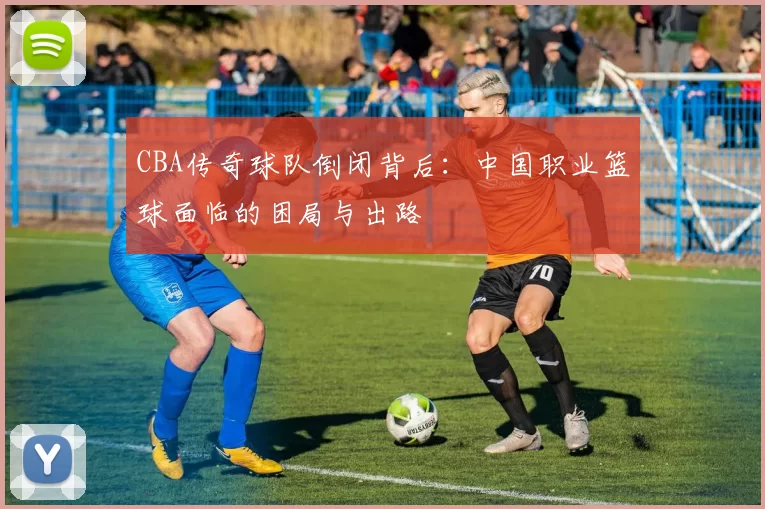 CBA传奇球队倒闭背后:中国职业篮球面临的困局与出路