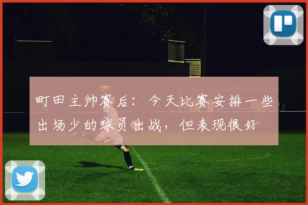 町田主帅赛后:今天比赛安排一些出场少的球员出战,但表现很好