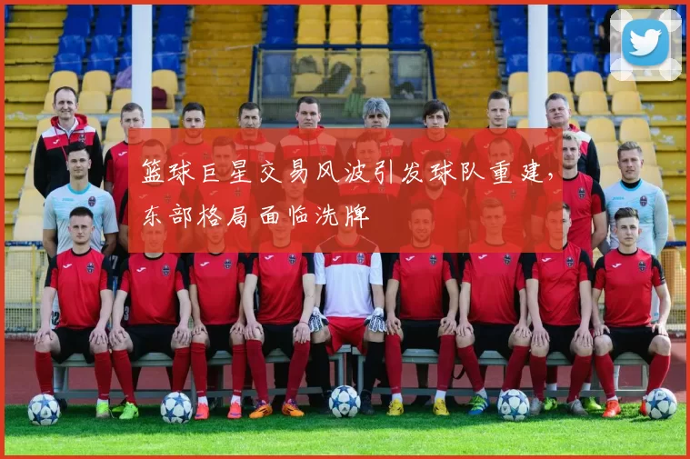 篮球巨星交易风波引发球队重建,东部格局面临洗牌