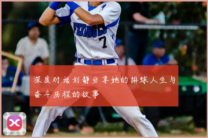深度对话刘静分享她的排球人生与奋斗历程的故事