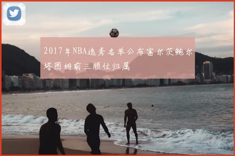 2017年NBA选秀名单公布富尔茨鲍尔塔图姆前三顺位归属