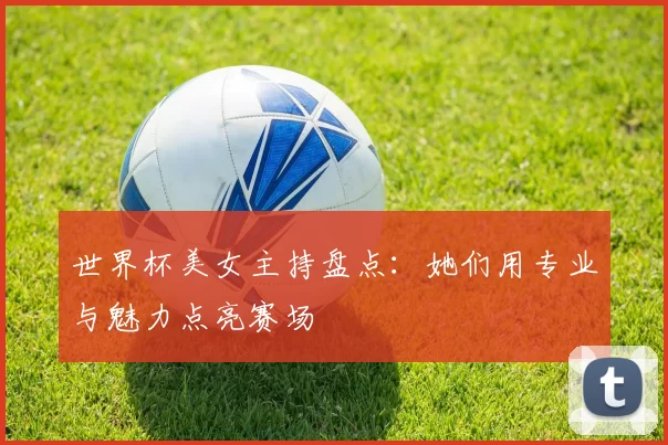 世界杯美女主持盘点:她们用专业与魅力点亮赛场
