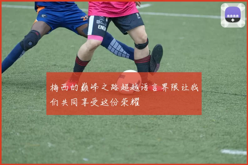 梅西的巅峰之路超越语言界限让我们共同享受这份荣耀