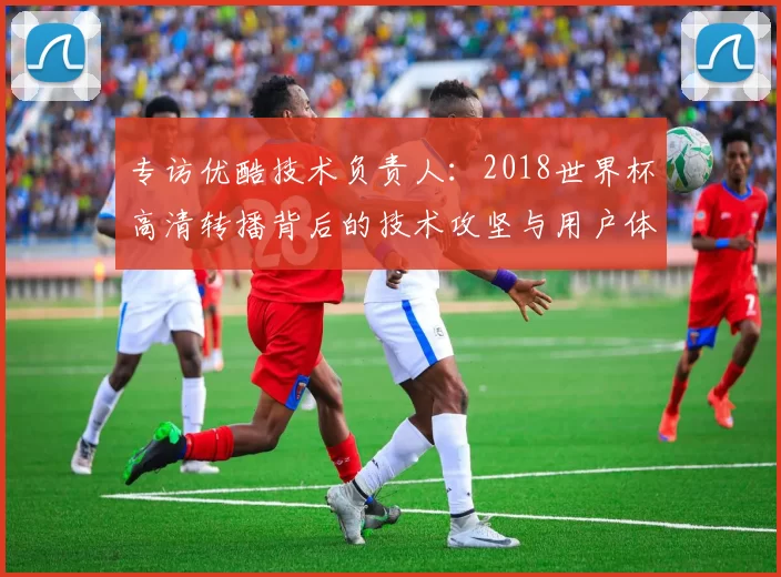 专访优酷技术负责人:2018世界杯高清转播背后的技术攻坚与用户体验