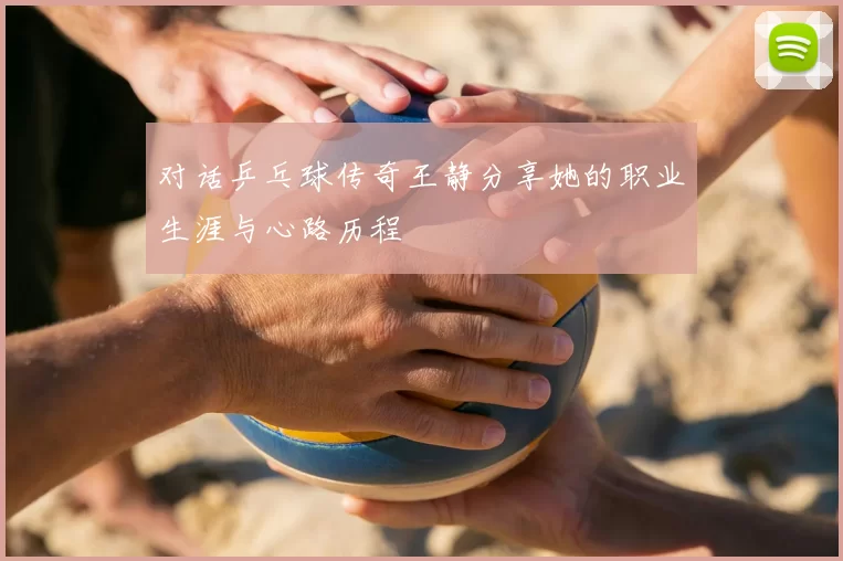 对话乒乓球传奇王静分享她的职业生涯与心路历程