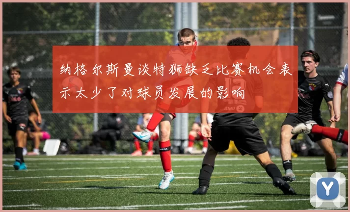 纳格尔斯曼谈特狮缺乏比赛机会表示太少了对球员发展的影响