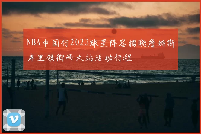 NBA中国行2023球星阵容揭晓詹姆斯库里领衔两大站活动行程