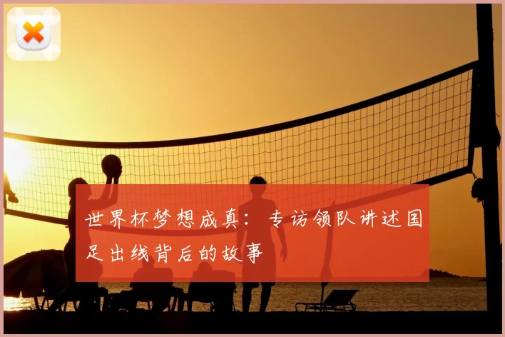 世界杯梦想成真:专访领队讲述国足出线背后的故事