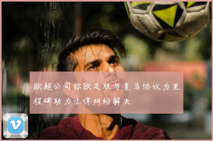 欧超公司称欧足联与皇马协议为里程碑助力法律纠纷解决