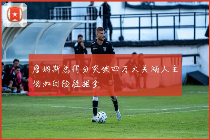 詹姆斯总得分突破四万大关湖人主场加时险胜掘金