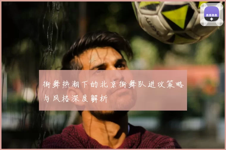 街舞热潮下的北京街舞队进攻策略与风格深度解析