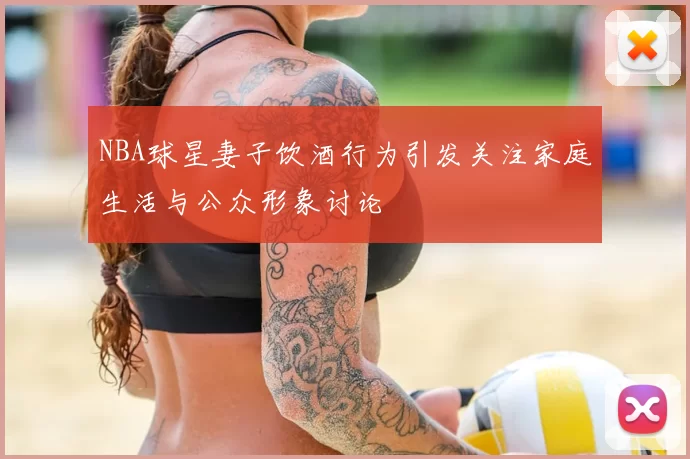 NBA球星妻子饮酒行为引发关注家庭生活与公众形象讨论