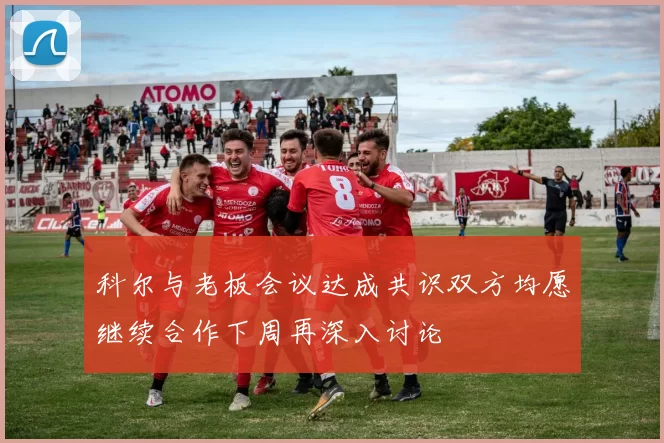科尔与老板会议达成共识双方均愿继续合作下周再深入讨论