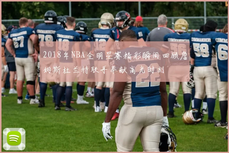 2018年NBA全明星赛精彩瞬间回顾詹姆斯杜兰特联手奉献高光时刻
