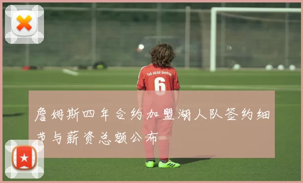 詹姆斯四年合约加盟湖人队签约细节与薪资总额公布