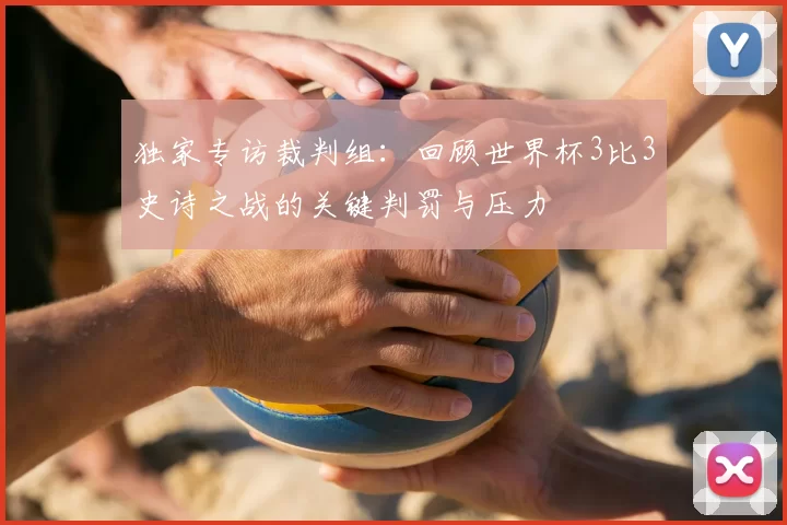 独家专访裁判组:回顾世界杯3比3史诗之战的关键判罚与压力