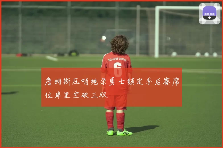 詹姆斯压哨绝杀勇士锁定季后赛席位库里空砍三双