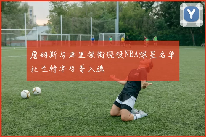 詹姆斯与库里领衔现役NBA球星名单杜兰特字母哥入选