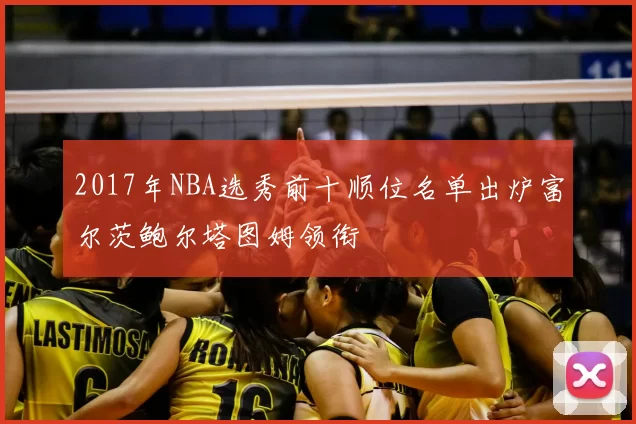 2017年NBA选秀前十顺位名单出炉富尔茨鲍尔塔图姆领衔