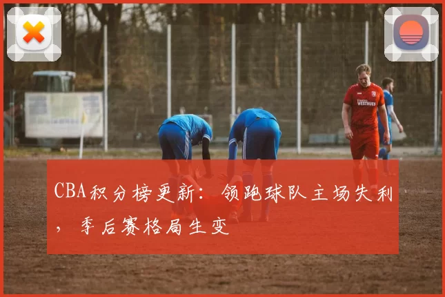 CBA积分榜更新:领跑球队主场失利,季后赛格局生变