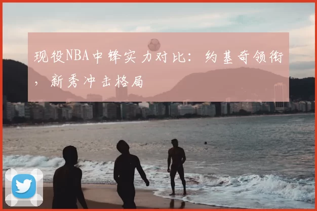 现役NBA中锋实力对比:约基奇领衔,新秀冲击格局