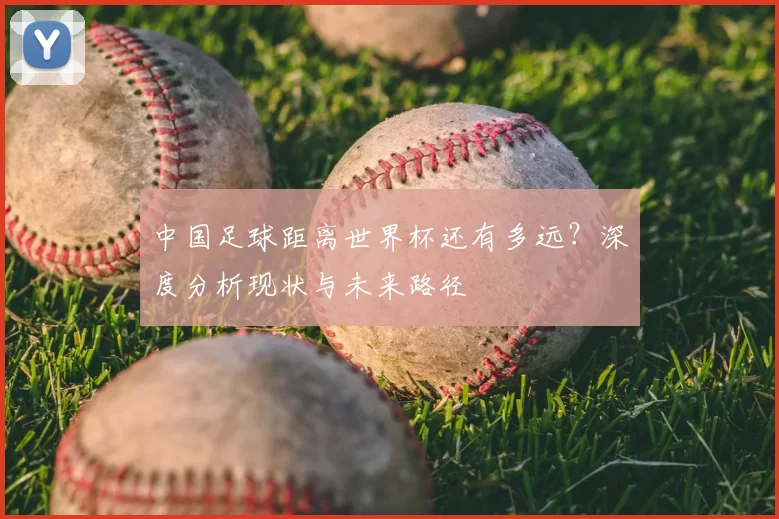 中国足球距离世界杯还有多远?深度分析现状与未来路径