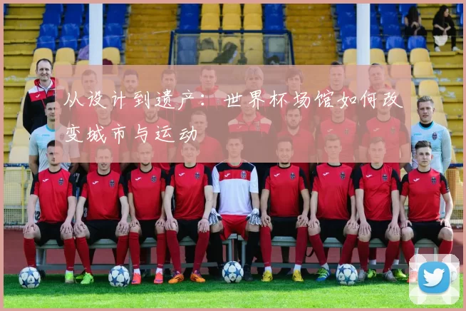 从设计到遗产:世界杯场馆如何改变城市与运动