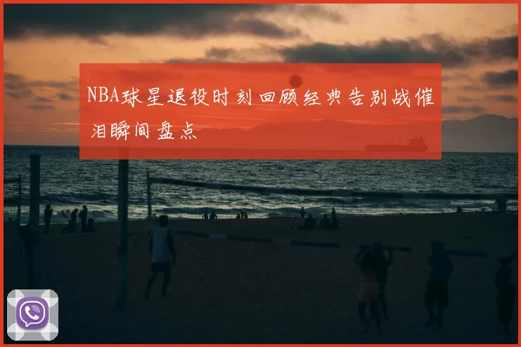 NBA球星退役时刻回顾经典告别战催泪瞬间盘点