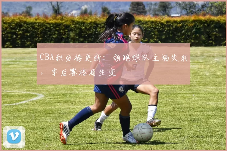 CBA积分榜更新:领跑球队主场失利,季后赛格局生变