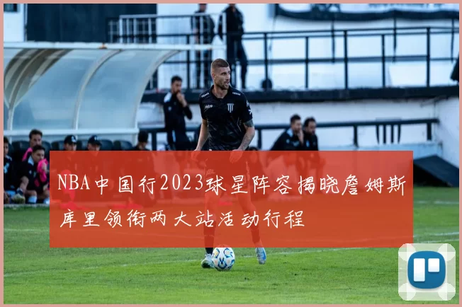 NBA中国行2023球星阵容揭晓詹姆斯库里领衔两大站活动行程