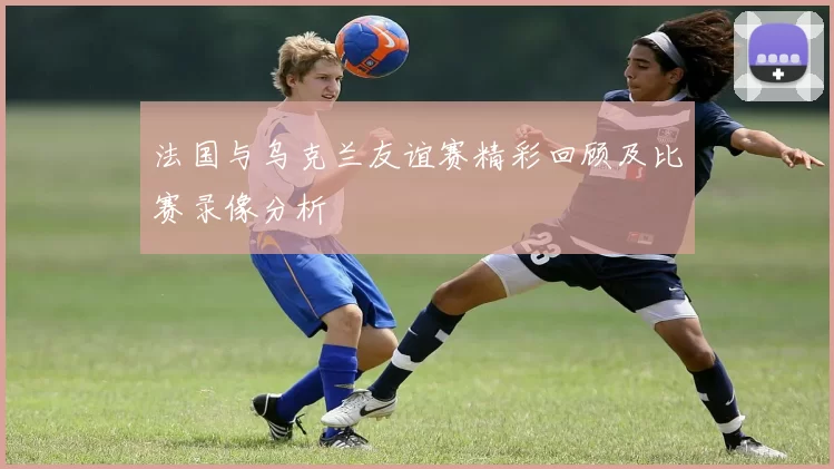 法国与乌克兰友谊赛精彩回顾及比赛录像分析