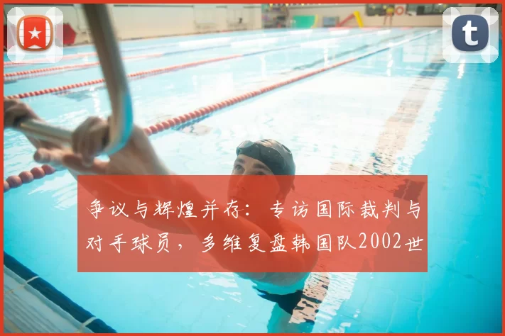 争议与辉煌并存:专访国际裁判与对手球员,多维复盘韩国队2002世界杯征程