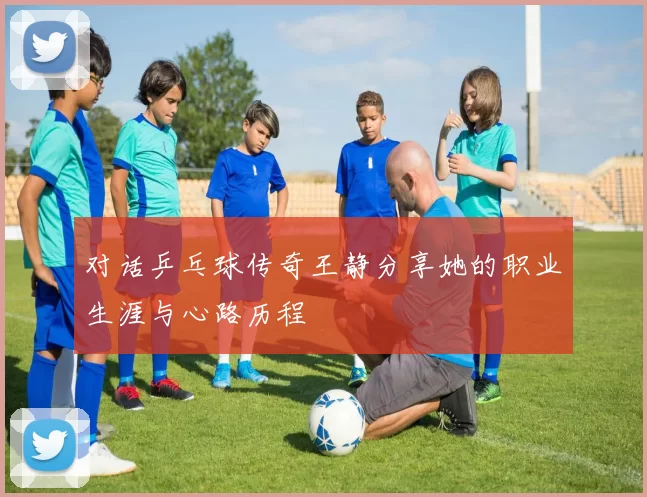 对话乒乓球传奇王静分享她的职业生涯与心路历程