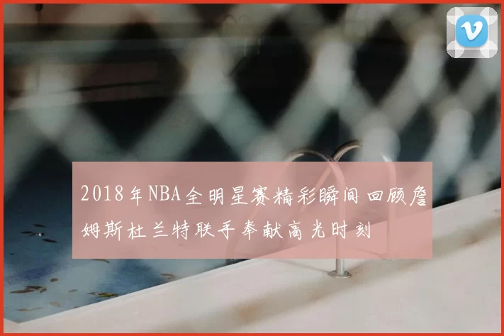 2018年NBA全明星赛精彩瞬间回顾詹姆斯杜兰特联手奉献高光时刻