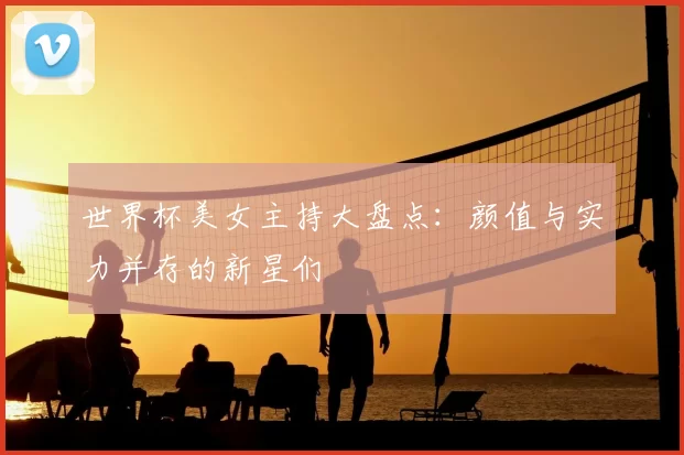 世界杯美女主持大盘点:颜值与实力并存的新星们