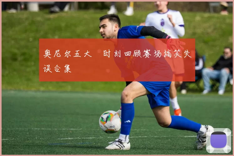 奥尼尔五大囧时刻回顾赛场搞笑失误合集