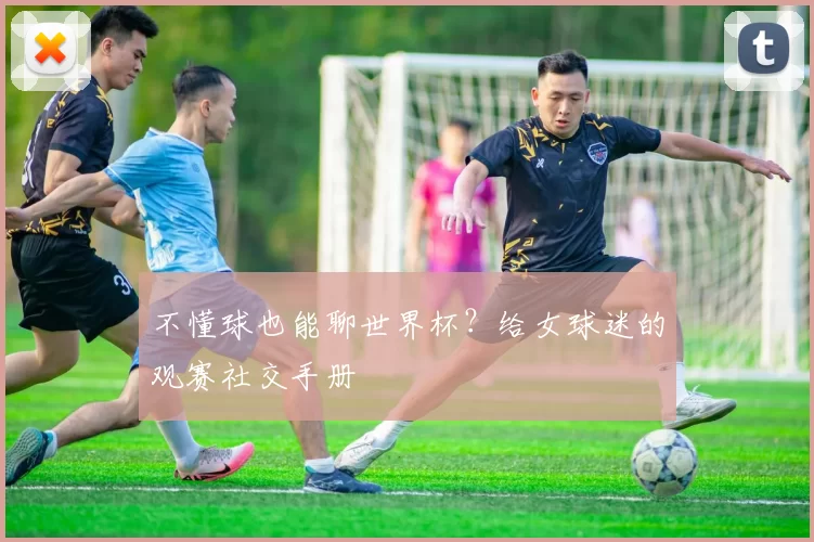 不懂球也能聊世界杯?给女球迷的观赛社交手册