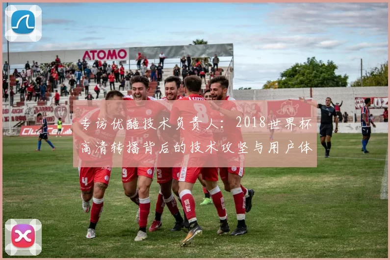 专访优酷技术负责人:2018世界杯高清转播背后的技术攻坚与用户体验