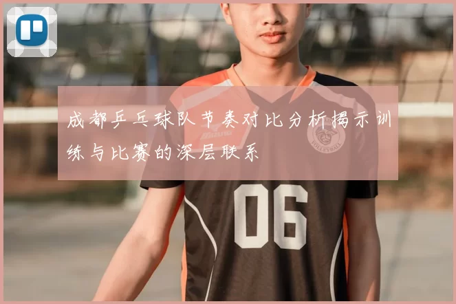 成都乒乓球队节奏对比分析揭示训练与比赛的深层联系