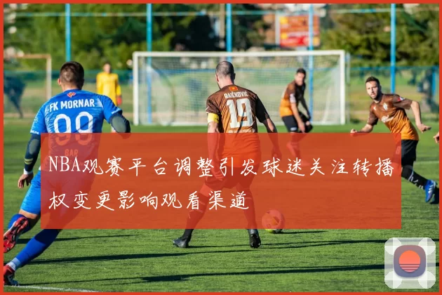 NBA观赛平台调整引发球迷关注转播权变更影响观看渠道