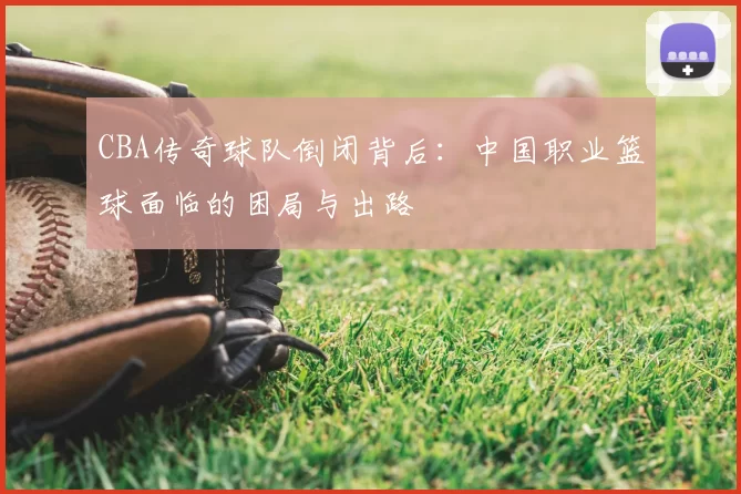 CBA传奇球队倒闭背后:中国职业篮球面临的困局与出路